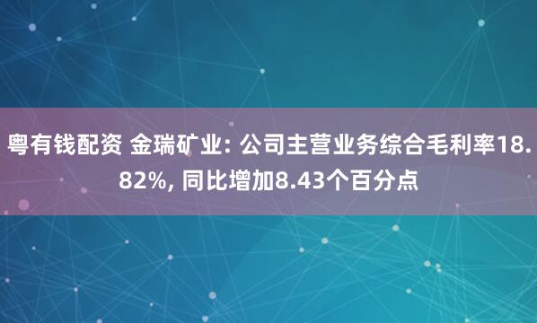 粤有钱配资 金瑞矿业: 公司主营业务综合毛利率18.82%, 同比增加8.43个百分点