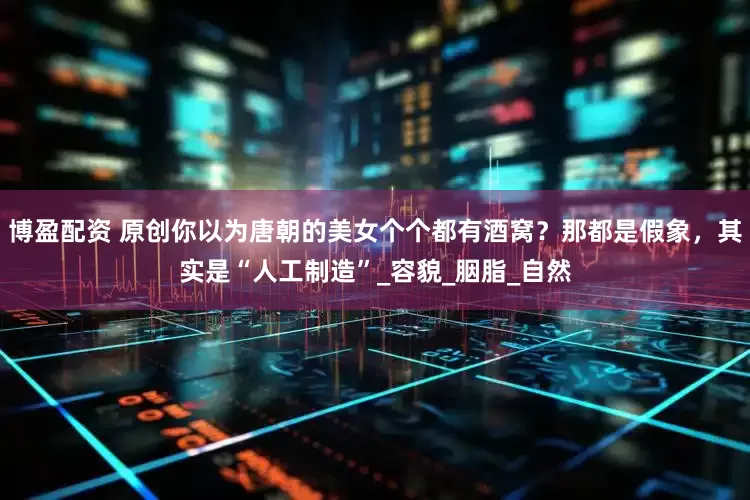 博盈配资 原创你以为唐朝的美女个个都有酒窝？那都是假象，其实是“人工制造”_容貌_胭脂_自然
