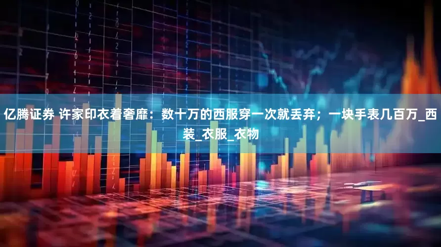 亿腾证券 许家印衣着奢靡：数十万的西服穿一次就丢弃；一块手表几百万_西装_衣服_衣物