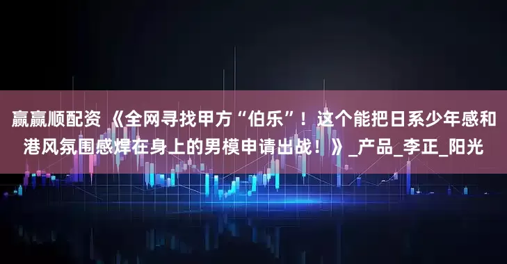 赢赢顺配资 《全网寻找甲方“伯乐”！这个能把日系少年感和港风氛围感焊在身上的男模申请出战！》_产品_李正_阳光