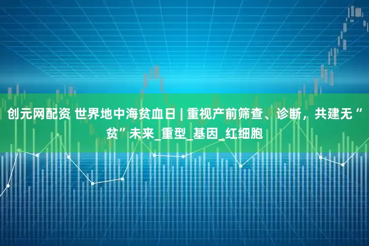 创元网配资 世界地中海贫血日 | 重视产前筛查、诊断，共建无“贫”未来_重型_基因_红细胞