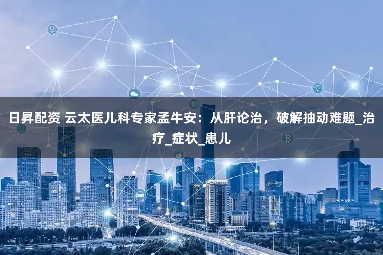 日昇配资 云太医儿科专家孟牛安：从肝论治，破解抽动难题_治疗_症状_患儿