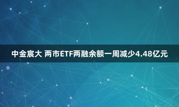 中金宸大 两市ETF两融余额一周减少4.48亿元