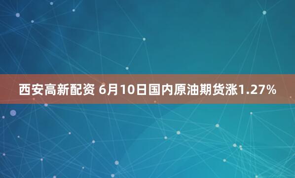 西安高新配资 6月10日国内原油期货涨1.27%