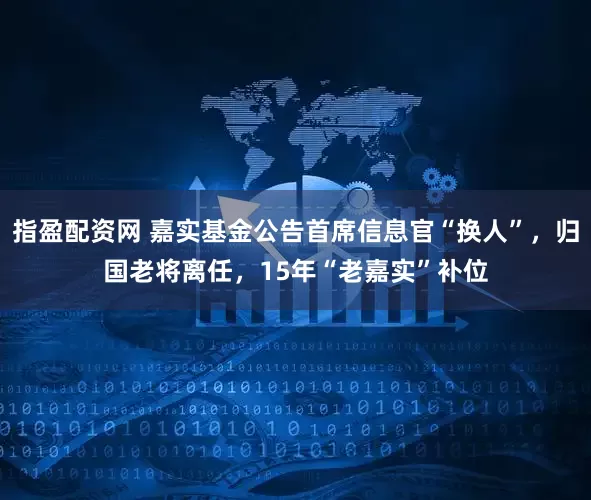 指盈配资网 嘉实基金公告首席信息官“换人”，归国老将离任，15年“老嘉实”补位