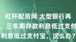 杠杆配资网 大型银行再次领衔降息，三年期存款利息低过支付宝，这么办？
