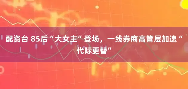 配资台 85后“大女主”登场，一线券商高管层加速“代际更替”