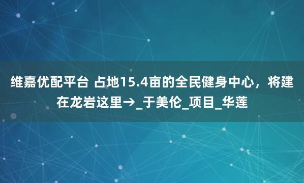 维嘉优配平台 占地15.4亩的全民健身中心，将建在龙岩这里→_于美伦_项目_华莲