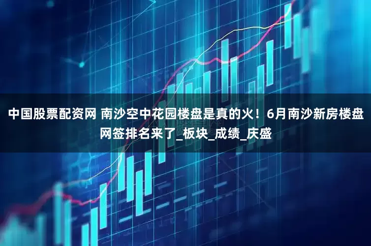 中国股票配资网 南沙空中花园楼盘是真的火！6月南沙新房楼盘网签排名来了_板块_成绩_庆盛