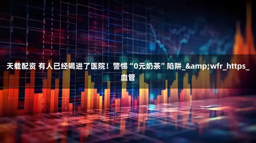 天载配资 有人已经喝进了医院！警惕“0元奶茶”陷阱_&wfr_https_血管