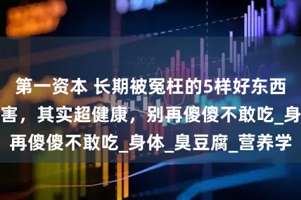 第一资本 长期被冤枉的5样好东西，大家都认为有害，其实超健康，别再傻傻不敢吃_身体_臭豆腐_营养学