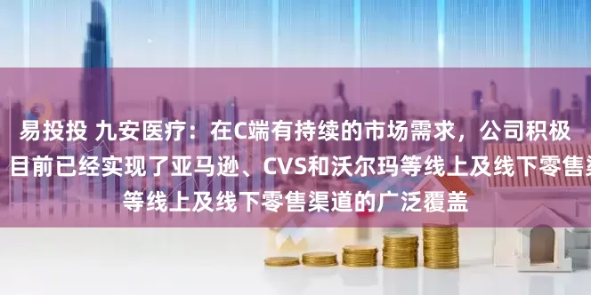 易投投 九安医疗：在C端有持续的市场需求，公司积极拓展销售渠道，目前已经实现了亚马逊、CVS和沃尔玛等线上及线下零售渠道的广泛覆盖