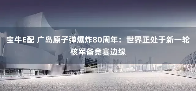 宝牛E配 广岛原子弹爆炸80周年：世界正处于新一轮核军备竞赛边缘