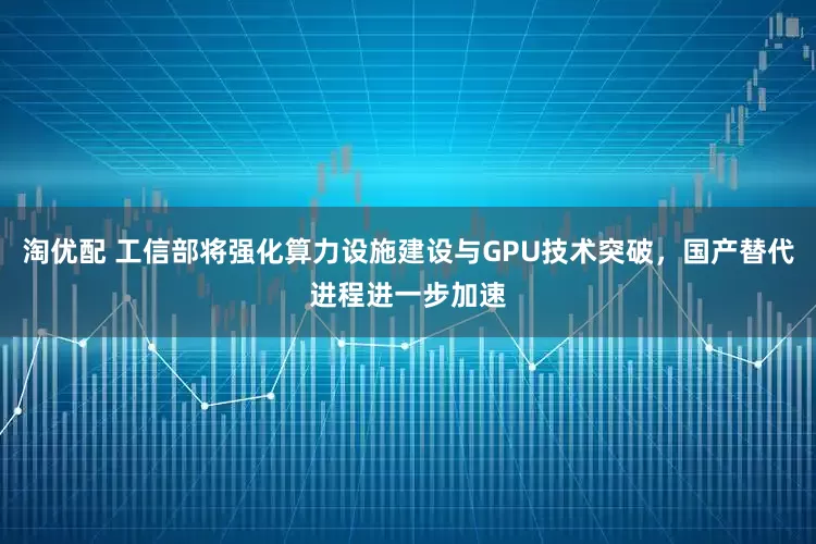 淘优配 工信部将强化算力设施建设与GPU技术突破，国产替代进程进一步加速