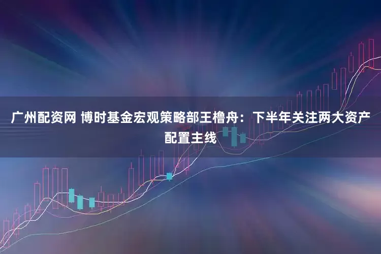 广州配资网 博时基金宏观策略部王橹舟：下半年关注两大资产配置主线