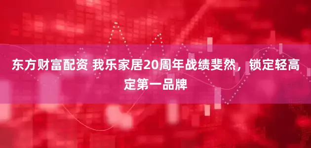 东方财富配资 我乐家居20周年战绩斐然，锁定轻高定第一品牌