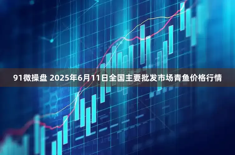 91微操盘 2025年6月11日全国主要批发市场青鱼价格行情