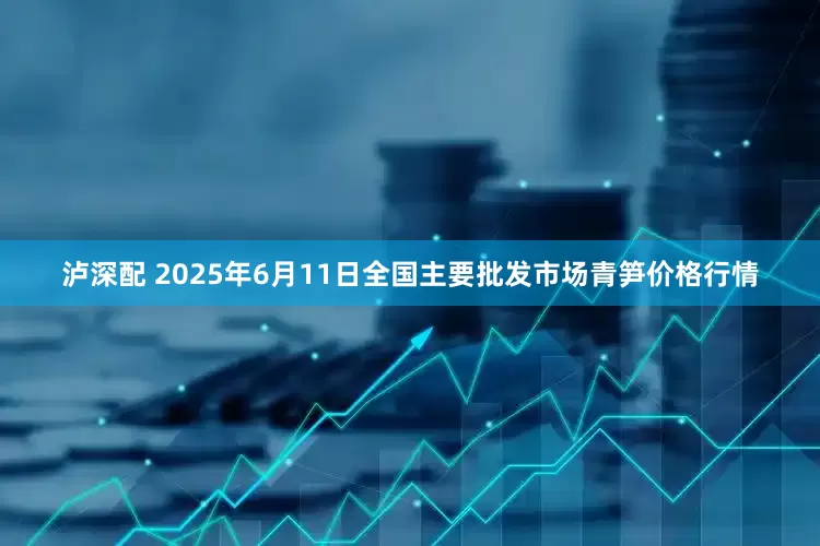 泸深配 2025年6月11日全国主要批发市场青笋价格行情