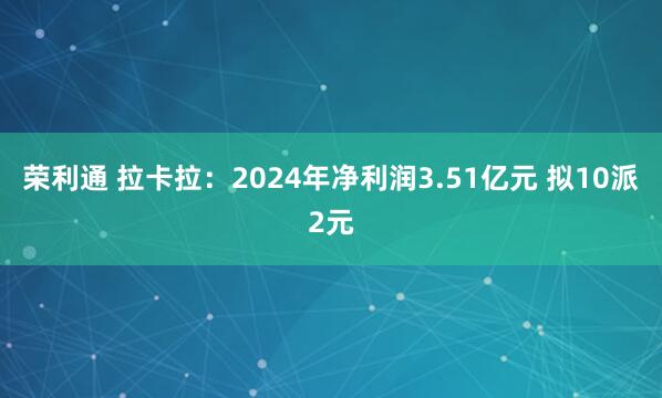 荣利通 拉卡拉:2024年净利润3.51亿元 拟10派2元