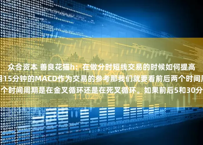 众合资本 善良花猫h：在做分时短线交易的时候如何提高自己的准确性？如果我们用15分钟的MACD作为交易的参考那我们就要看前后两个时间周期是在金叉循环还是在死叉循环。如果前后5和30分钟都处于金叉循环的时间