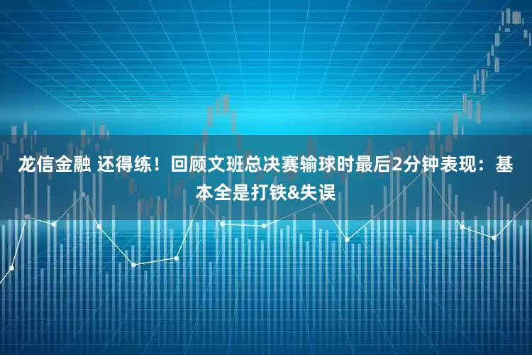 龙信金融 还得练！回顾文班总决赛输球时最后2分钟表现：基本全是打铁&失误