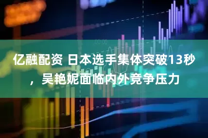 亿融配资 日本选手集体突破13秒，吴艳妮面临内外竞争压力