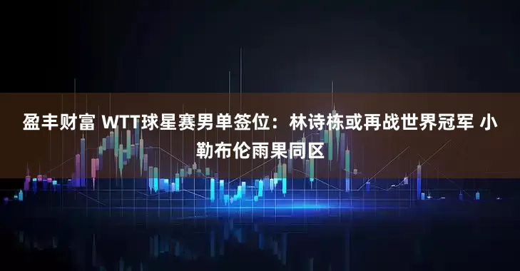 盈丰财富 WTT球星赛男单签位：林诗栋或再战世界冠军 小勒布伦雨果同区